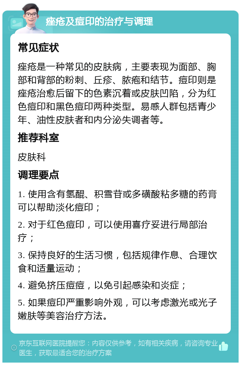 痤疮及痘印的治疗与调理 常见症状 痤疮是一种常见的皮肤病，主要表现为面部、胸部和背部的粉刺、丘疹、脓疱和结节。痘印则是痤疮治愈后留下的色素沉着或皮肤凹陷，分为红色痘印和黑色痘印两种类型。易感人群包括青少年、油性皮肤者和内分泌失调者等。 推荐科室 皮肤科 调理要点 1. 使用含有氢醌、积雪苷或多磺酸粘多糖的药膏可以帮助淡化痘印； 2. 对于红色痘印，可以使用喜疗妥进行局部治疗； 3. 保持良好的生活习惯，包括规律作息、合理饮食和适量运动； 4. 避免挤压痘痘，以免引起感染和炎症； 5. 如果痘印严重影响外观，可以考虑激光或光子嫩肤等美容治疗方法。