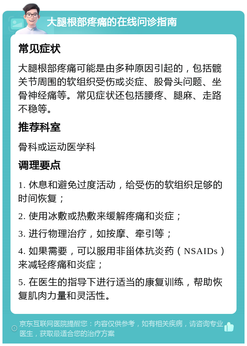 大腿根部疼痛的在线问诊指南 常见症状 大腿根部疼痛可能是由多种原因引起的，包括髋关节周围的软组织受伤或炎症、股骨头问题、坐骨神经痛等。常见症状还包括腰疼、腿麻、走路不稳等。 推荐科室 骨科或运动医学科 调理要点 1. 休息和避免过度活动，给受伤的软组织足够的时间恢复； 2. 使用冰敷或热敷来缓解疼痛和炎症； 3. 进行物理治疗，如按摩、牵引等； 4. 如果需要，可以服用非甾体抗炎药（NSAIDs）来减轻疼痛和炎症； 5. 在医生的指导下进行适当的康复训练，帮助恢复肌肉力量和灵活性。