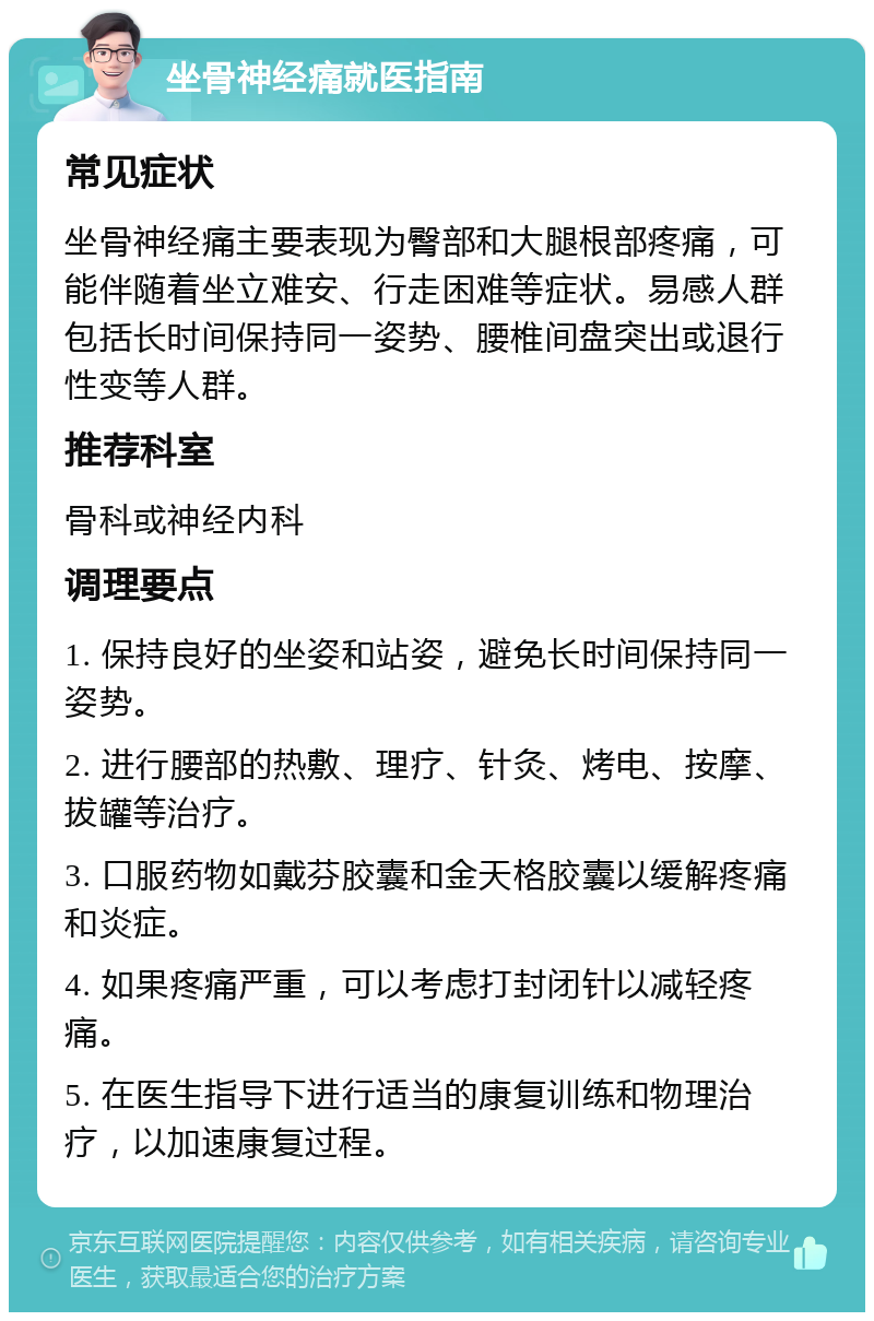 坐骨神经痛就医指南 常见症状 坐骨神经痛主要表现为臀部和大腿根部疼痛，可能伴随着坐立难安、行走困难等症状。易感人群包括长时间保持同一姿势、腰椎间盘突出或退行性变等人群。 推荐科室 骨科或神经内科 调理要点 1. 保持良好的坐姿和站姿，避免长时间保持同一姿势。 2. 进行腰部的热敷、理疗、针灸、烤电、按摩、拔罐等治疗。 3. 口服药物如戴芬胶囊和金天格胶囊以缓解疼痛和炎症。 4. 如果疼痛严重，可以考虑打封闭针以减轻疼痛。 5. 在医生指导下进行适当的康复训练和物理治疗，以加速康复过程。