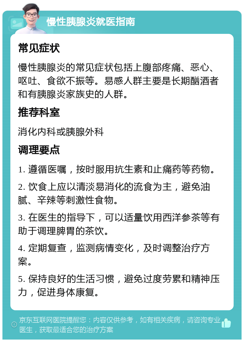 慢性胰腺炎就医指南 常见症状 慢性胰腺炎的常见症状包括上腹部疼痛、恶心、呕吐、食欲不振等。易感人群主要是长期酗酒者和有胰腺炎家族史的人群。 推荐科室 消化内科或胰腺外科 调理要点 1. 遵循医嘱，按时服用抗生素和止痛药等药物。 2. 饮食上应以清淡易消化的流食为主，避免油腻、辛辣等刺激性食物。 3. 在医生的指导下，可以适量饮用西洋参茶等有助于调理脾胃的茶饮。 4. 定期复查，监测病情变化，及时调整治疗方案。 5. 保持良好的生活习惯，避免过度劳累和精神压力，促进身体康复。