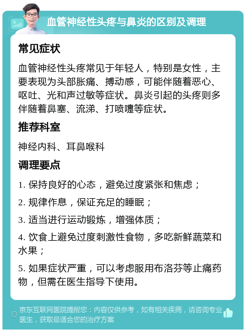 血管神经性头疼与鼻炎的区别及调理 常见症状 血管神经性头疼常见于年轻人，特别是女性，主要表现为头部胀痛、搏动感，可能伴随着恶心、呕吐、光和声过敏等症状。鼻炎引起的头疼则多伴随着鼻塞、流涕、打喷嚏等症状。 推荐科室 神经内科、耳鼻喉科 调理要点 1. 保持良好的心态，避免过度紧张和焦虑； 2. 规律作息，保证充足的睡眠； 3. 适当进行运动锻炼，增强体质； 4. 饮食上避免过度刺激性食物，多吃新鲜蔬菜和水果； 5. 如果症状严重，可以考虑服用布洛芬等止痛药物，但需在医生指导下使用。