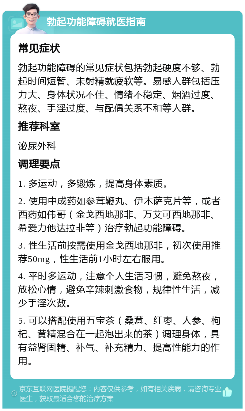 勃起功能障碍就医指南 常见症状 勃起功能障碍的常见症状包括勃起硬度不够、勃起时间短暂、未射精就疲软等。易感人群包括压力大、身体状况不佳、情绪不稳定、烟酒过度、熬夜、手淫过度、与配偶关系不和等人群。 推荐科室 泌尿外科 调理要点 1. 多运动，多锻炼，提高身体素质。 2. 使用中成药如参茸鞭丸、伊木萨克片等，或者西药如伟哥（金戈西地那非、万艾可西地那非、希爱力他达拉非等）治疗勃起功能障碍。 3. 性生活前按需使用金戈西地那非，初次使用推荐50mg，性生活前1小时左右服用。 4. 平时多运动，注意个人生活习惯，避免熬夜，放松心情，避免辛辣刺激食物，规律性生活，减少手淫次数。 5. 可以搭配使用五宝茶（桑葚、红枣、人参、枸杞、黄精混合在一起泡出来的茶）调理身体，具有益肾固精、补气、补充精力、提高性能力的作用。