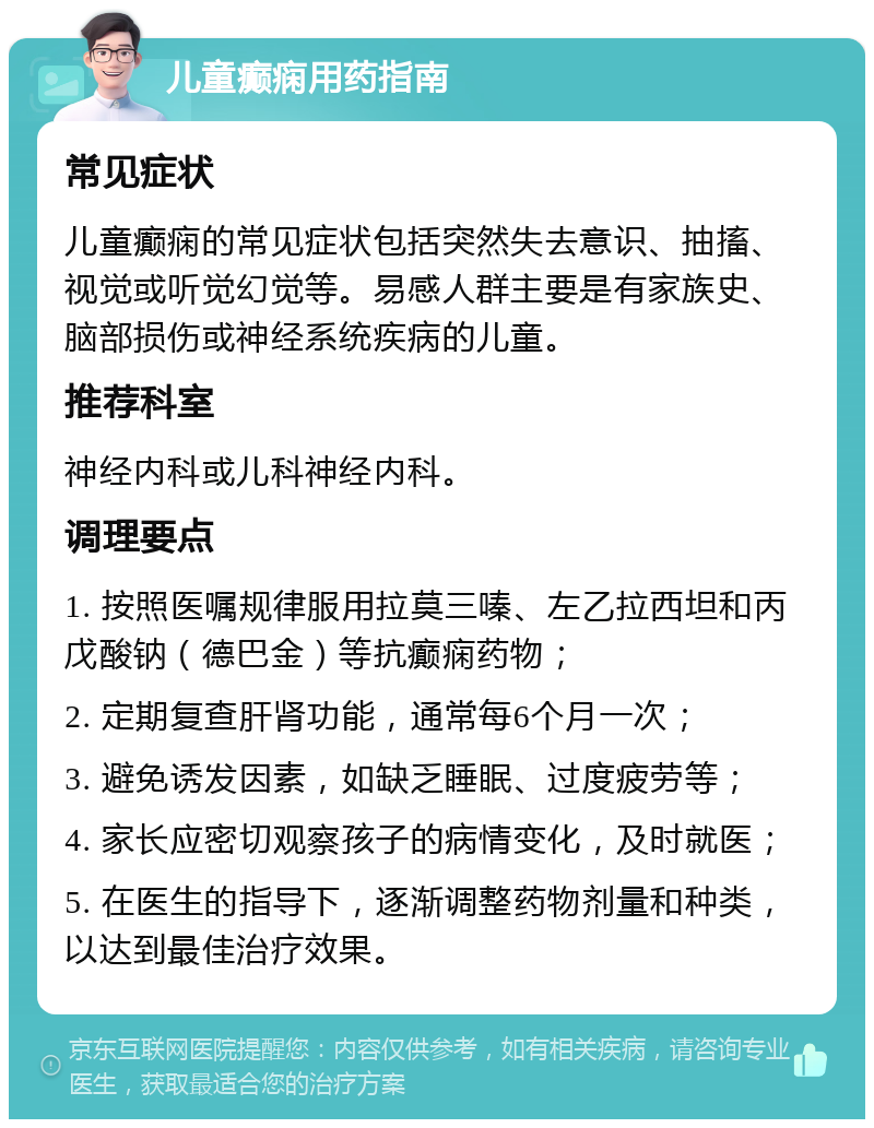 儿童癫痫用药指南 常见症状 儿童癫痫的常见症状包括突然失去意识、抽搐、视觉或听觉幻觉等。易感人群主要是有家族史、脑部损伤或神经系统疾病的儿童。 推荐科室 神经内科或儿科神经内科。 调理要点 1. 按照医嘱规律服用拉莫三嗪、左乙拉西坦和丙戊酸钠（德巴金）等抗癫痫药物； 2. 定期复查肝肾功能，通常每6个月一次； 3. 避免诱发因素，如缺乏睡眠、过度疲劳等； 4. 家长应密切观察孩子的病情变化，及时就医； 5. 在医生的指导下，逐渐调整药物剂量和种类，以达到最佳治疗效果。