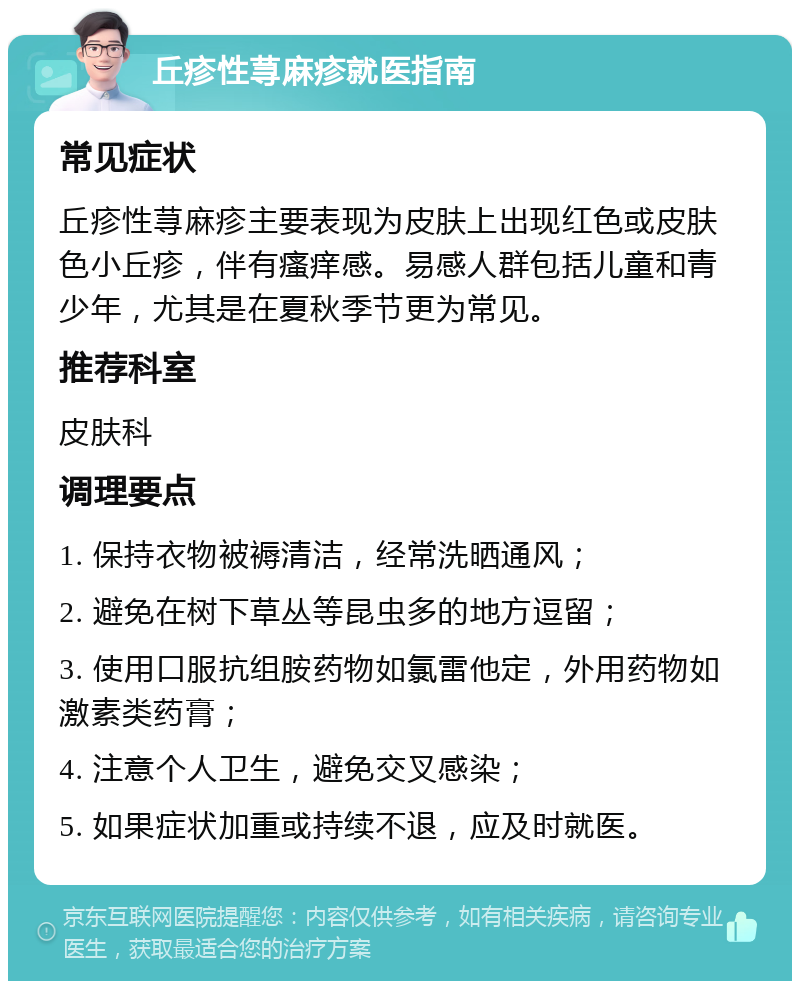 丘疹性荨麻疹就医指南 常见症状 丘疹性荨麻疹主要表现为皮肤上出现红色或皮肤色小丘疹，伴有瘙痒感。易感人群包括儿童和青少年，尤其是在夏秋季节更为常见。 推荐科室 皮肤科 调理要点 1. 保持衣物被褥清洁，经常洗晒通风； 2. 避免在树下草丛等昆虫多的地方逗留； 3. 使用口服抗组胺药物如氯雷他定，外用药物如激素类药膏； 4. 注意个人卫生，避免交叉感染； 5. 如果症状加重或持续不退，应及时就医。