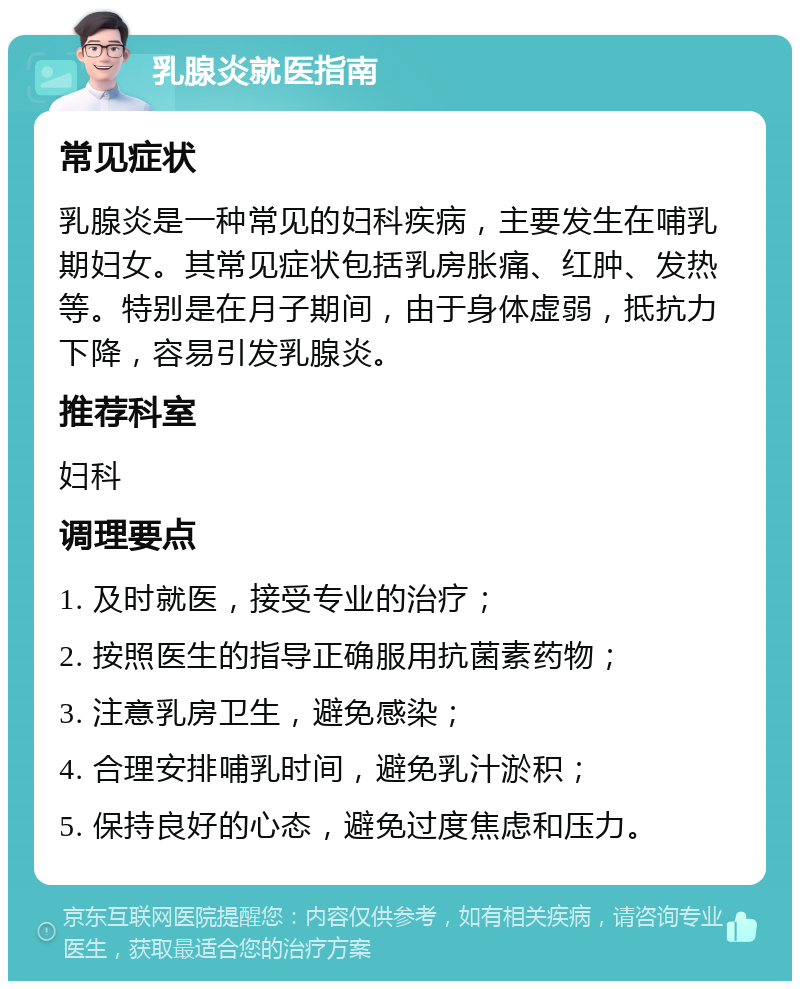 乳腺炎就医指南 常见症状 乳腺炎是一种常见的妇科疾病，主要发生在哺乳期妇女。其常见症状包括乳房胀痛、红肿、发热等。特别是在月子期间，由于身体虚弱，抵抗力下降，容易引发乳腺炎。 推荐科室 妇科 调理要点 1. 及时就医，接受专业的治疗； 2. 按照医生的指导正确服用抗菌素药物； 3. 注意乳房卫生，避免感染； 4. 合理安排哺乳时间，避免乳汁淤积； 5. 保持良好的心态，避免过度焦虑和压力。