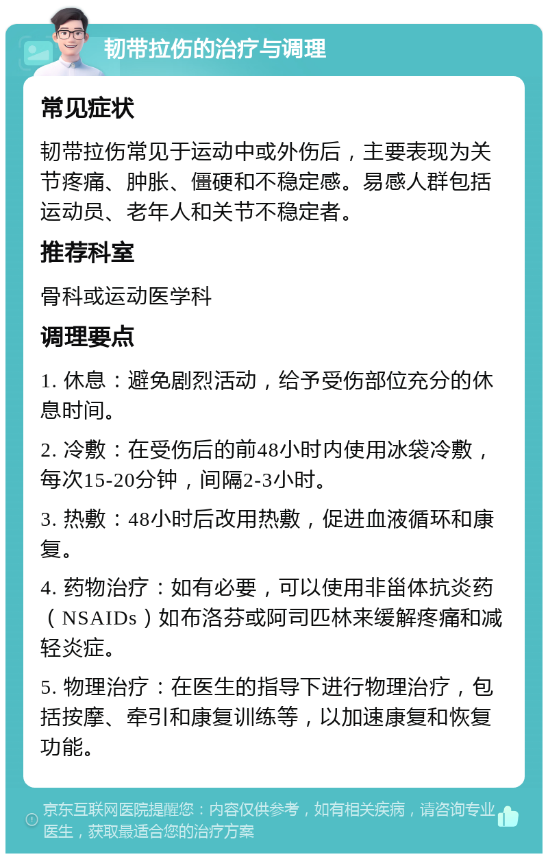 韧带拉伤的治疗与调理 常见症状 韧带拉伤常见于运动中或外伤后，主要表现为关节疼痛、肿胀、僵硬和不稳定感。易感人群包括运动员、老年人和关节不稳定者。 推荐科室 骨科或运动医学科 调理要点 1. 休息：避免剧烈活动，给予受伤部位充分的休息时间。 2. 冷敷：在受伤后的前48小时内使用冰袋冷敷，每次15-20分钟，间隔2-3小时。 3. 热敷：48小时后改用热敷，促进血液循环和康复。 4. 药物治疗：如有必要，可以使用非甾体抗炎药（NSAIDs）如布洛芬或阿司匹林来缓解疼痛和减轻炎症。 5. 物理治疗：在医生的指导下进行物理治疗，包括按摩、牵引和康复训练等，以加速康复和恢复功能。