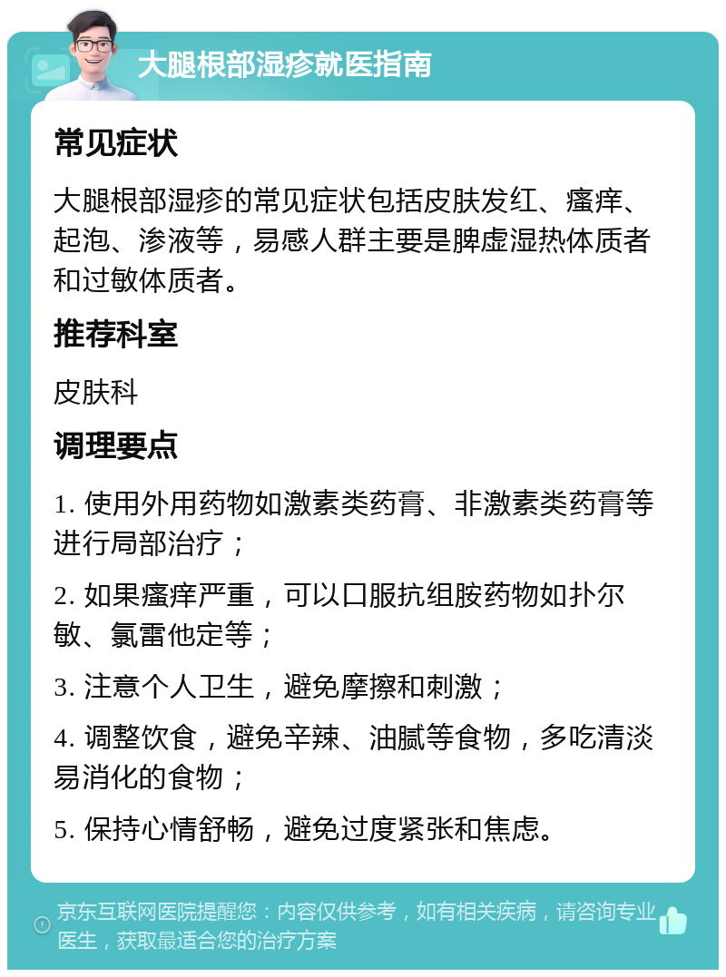 大腿根部湿疹就医指南 常见症状 大腿根部湿疹的常见症状包括皮肤发红、瘙痒、起泡、渗液等，易感人群主要是脾虚湿热体质者和过敏体质者。 推荐科室 皮肤科 调理要点 1. 使用外用药物如激素类药膏、非激素类药膏等进行局部治疗； 2. 如果瘙痒严重，可以口服抗组胺药物如扑尔敏、氯雷他定等； 3. 注意个人卫生，避免摩擦和刺激； 4. 调整饮食，避免辛辣、油腻等食物，多吃清淡易消化的食物； 5. 保持心情舒畅，避免过度紧张和焦虑。