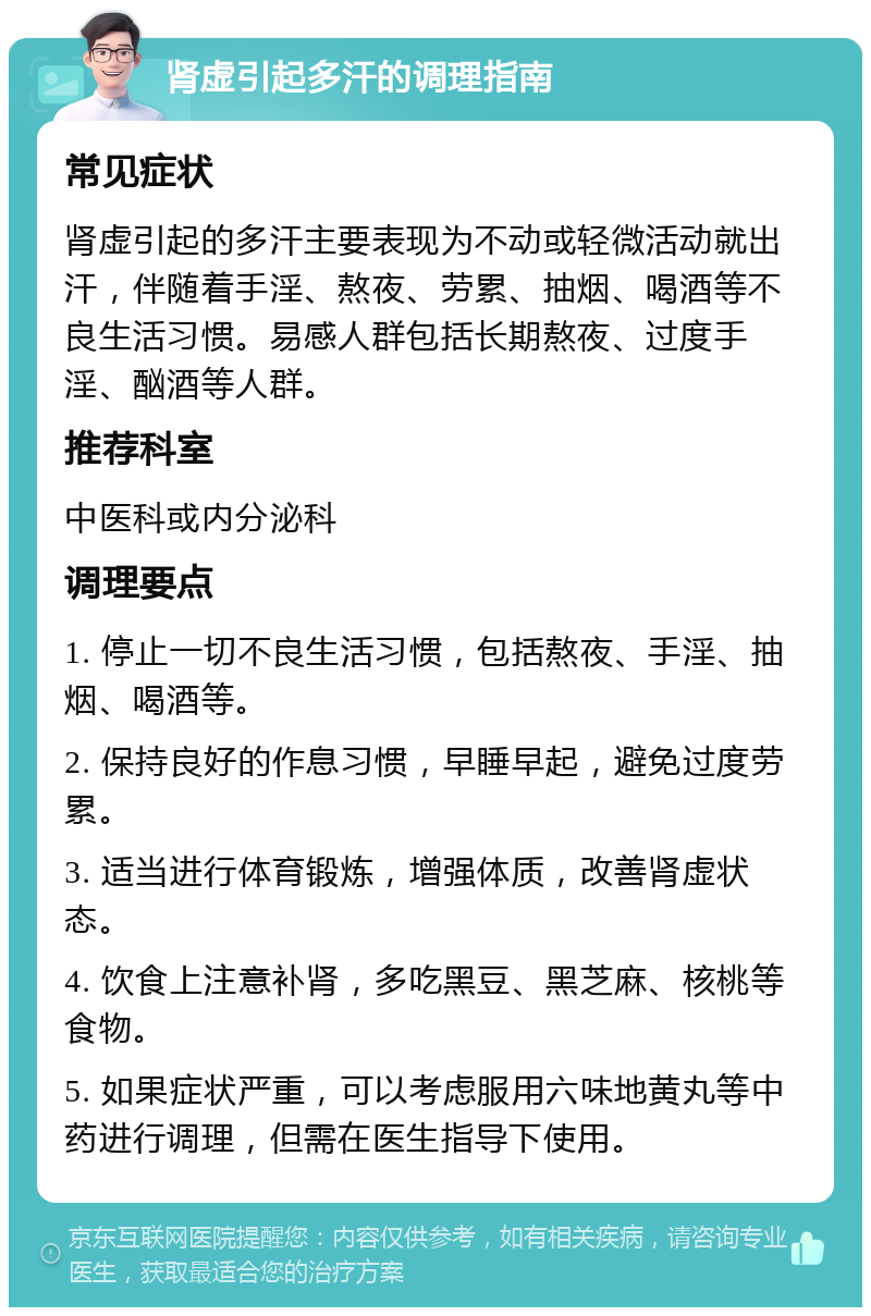 肾虚引起多汗的调理指南 常见症状 肾虚引起的多汗主要表现为不动或轻微活动就出汗，伴随着手淫、熬夜、劳累、抽烟、喝酒等不良生活习惯。易感人群包括长期熬夜、过度手淫、酗酒等人群。 推荐科室 中医科或内分泌科 调理要点 1. 停止一切不良生活习惯，包括熬夜、手淫、抽烟、喝酒等。 2. 保持良好的作息习惯，早睡早起，避免过度劳累。 3. 适当进行体育锻炼，增强体质，改善肾虚状态。 4. 饮食上注意补肾，多吃黑豆、黑芝麻、核桃等食物。 5. 如果症状严重，可以考虑服用六味地黄丸等中药进行调理，但需在医生指导下使用。