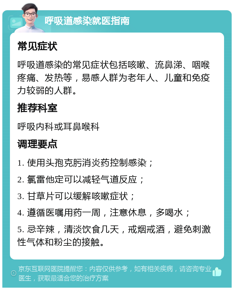 呼吸道感染就医指南 常见症状 呼吸道感染的常见症状包括咳嗽、流鼻涕、咽喉疼痛、发热等，易感人群为老年人、儿童和免疫力较弱的人群。 推荐科室 呼吸内科或耳鼻喉科 调理要点 1. 使用头孢克肟消炎药控制感染； 2. 氯雷他定可以减轻气道反应； 3. 甘草片可以缓解咳嗽症状； 4. 遵循医嘱用药一周，注意休息，多喝水； 5. 忌辛辣，清淡饮食几天，戒烟戒酒，避免刺激性气体和粉尘的接触。