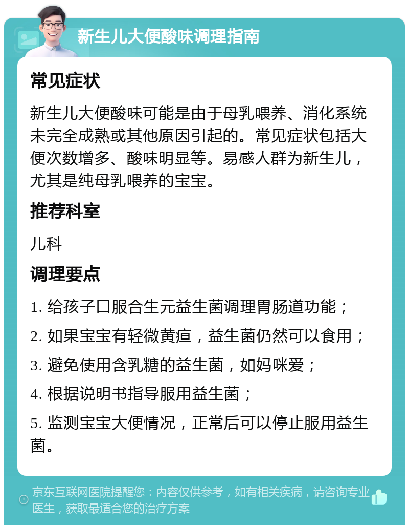 新生儿大便酸味调理指南 常见症状 新生儿大便酸味可能是由于母乳喂养、消化系统未完全成熟或其他原因引起的。常见症状包括大便次数增多、酸味明显等。易感人群为新生儿，尤其是纯母乳喂养的宝宝。 推荐科室 儿科 调理要点 1. 给孩子口服合生元益生菌调理胃肠道功能； 2. 如果宝宝有轻微黄疸，益生菌仍然可以食用； 3. 避免使用含乳糖的益生菌，如妈咪爱； 4. 根据说明书指导服用益生菌； 5. 监测宝宝大便情况，正常后可以停止服用益生菌。