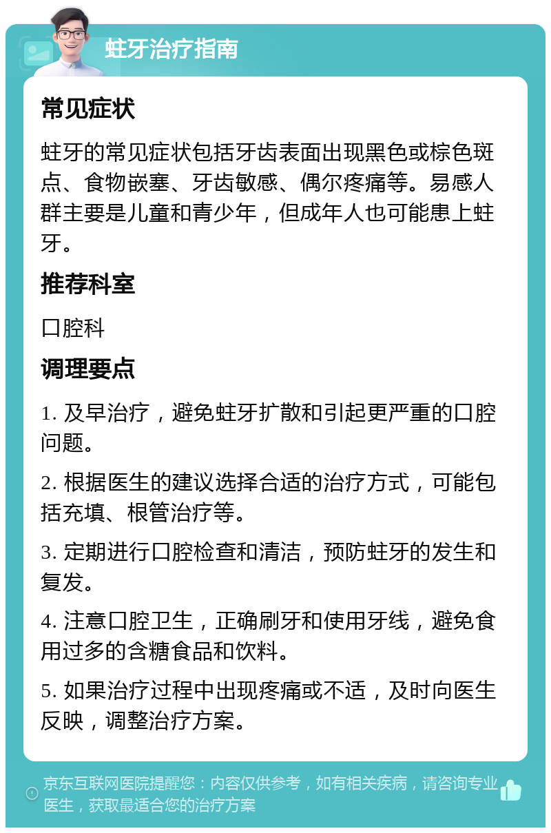 蛀牙治疗指南 常见症状 蛀牙的常见症状包括牙齿表面出现黑色或棕色斑点、食物嵌塞、牙齿敏感、偶尔疼痛等。易感人群主要是儿童和青少年，但成年人也可能患上蛀牙。 推荐科室 口腔科 调理要点 1. 及早治疗，避免蛀牙扩散和引起更严重的口腔问题。 2. 根据医生的建议选择合适的治疗方式，可能包括充填、根管治疗等。 3. 定期进行口腔检查和清洁，预防蛀牙的发生和复发。 4. 注意口腔卫生，正确刷牙和使用牙线，避免食用过多的含糖食品和饮料。 5. 如果治疗过程中出现疼痛或不适，及时向医生反映，调整治疗方案。