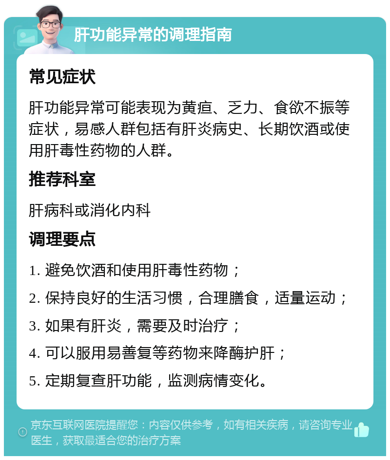 肝功能异常的调理指南 常见症状 肝功能异常可能表现为黄疸、乏力、食欲不振等症状，易感人群包括有肝炎病史、长期饮酒或使用肝毒性药物的人群。 推荐科室 肝病科或消化内科 调理要点 1. 避免饮酒和使用肝毒性药物； 2. 保持良好的生活习惯，合理膳食，适量运动； 3. 如果有肝炎，需要及时治疗； 4. 可以服用易善复等药物来降酶护肝； 5. 定期复查肝功能，监测病情变化。