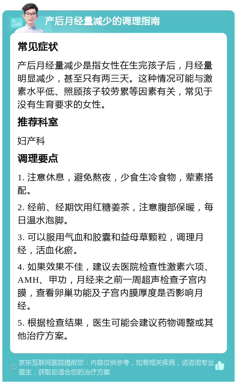 产后月经量减少的调理指南 常见症状 产后月经量减少是指女性在生完孩子后，月经量明显减少，甚至只有两三天。这种情况可能与激素水平低、照顾孩子较劳累等因素有关，常见于没有生育要求的女性。 推荐科室 妇产科 调理要点 1. 注意休息，避免熬夜，少食生冷食物，荤素搭配。 2. 经前、经期饮用红糖姜茶，注意腹部保暖，每日温水泡脚。 3. 可以服用气血和胶囊和益母草颗粒，调理月经，活血化瘀。 4. 如果效果不佳，建议去医院检查性激素六项、AMH、甲功，月经来之前一周超声检查子宫内膜，查看卵巢功能及子宫内膜厚度是否影响月经。 5. 根据检查结果，医生可能会建议药物调整或其他治疗方案。