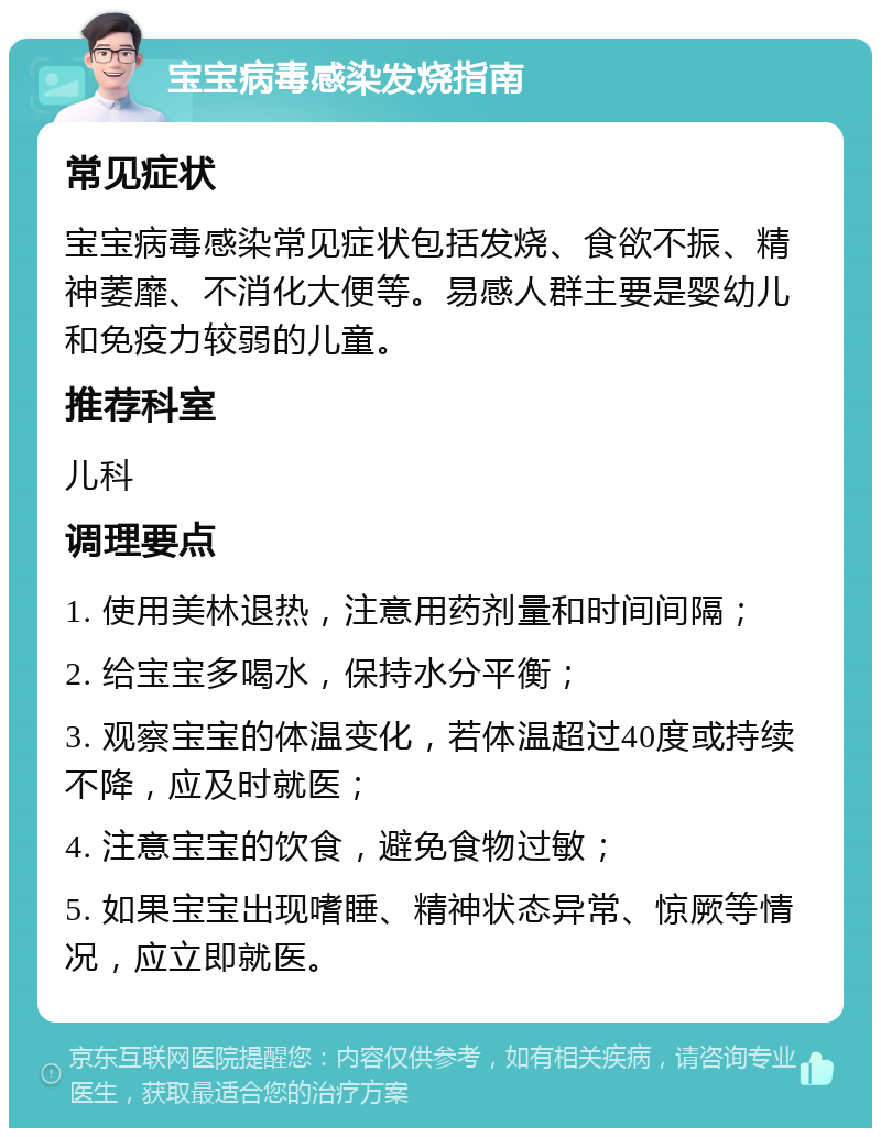 宝宝病毒感染发烧指南 常见症状 宝宝病毒感染常见症状包括发烧、食欲不振、精神萎靡、不消化大便等。易感人群主要是婴幼儿和免疫力较弱的儿童。 推荐科室 儿科 调理要点 1. 使用美林退热，注意用药剂量和时间间隔； 2. 给宝宝多喝水，保持水分平衡； 3. 观察宝宝的体温变化，若体温超过40度或持续不降，应及时就医； 4. 注意宝宝的饮食，避免食物过敏； 5. 如果宝宝出现嗜睡、精神状态异常、惊厥等情况，应立即就医。