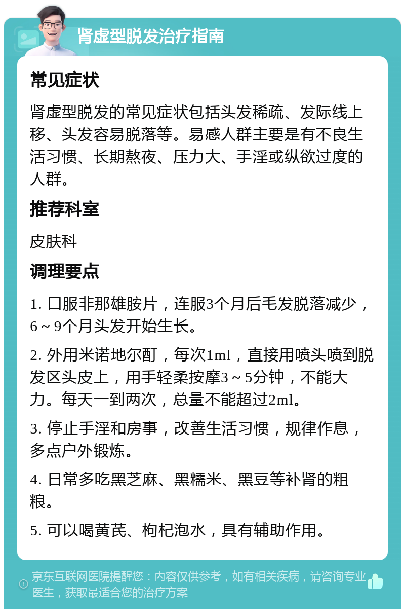 肾虚型脱发治疗指南 常见症状 肾虚型脱发的常见症状包括头发稀疏、发际线上移、头发容易脱落等。易感人群主要是有不良生活习惯、长期熬夜、压力大、手淫或纵欲过度的人群。 推荐科室 皮肤科 调理要点 1. 口服非那雄胺片，连服3个月后毛发脱落减少，6～9个月头发开始生长。 2. 外用米诺地尔酊，每次1ml，直接用喷头喷到脱发区头皮上，用手轻柔按摩3～5分钟，不能大力。每天一到两次，总量不能超过2ml。 3. 停止手淫和房事，改善生活习惯，规律作息，多点户外锻炼。 4. 日常多吃黑芝麻、黑糯米、黑豆等补肾的粗粮。 5. 可以喝黄芪、枸杞泡水，具有辅助作用。