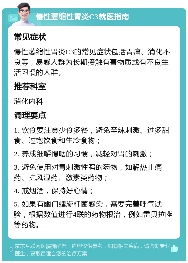 慢性萎缩性胃炎C3就医指南 常见症状 慢性萎缩性胃炎C3的常见症状包括胃痛、消化不良等，易感人群为长期接触有害物质或有不良生活习惯的人群。 推荐科室 消化内科 调理要点 1. 饮食要注意少食多餐，避免辛辣刺激、过多甜食、过饱饮食和生冷食物； 2. 养成细嚼慢咽的习惯，减轻对胃的刺激； 3. 避免使用对胃刺激性强的药物，如解热止痛药、抗风湿药、激素类药物； 4. 戒烟酒，保持好心情； 5. 如果有幽门螺旋杆菌感染，需要完善呼气试验，根据数值进行4联的药物根治，例如雷贝拉唑等药物。