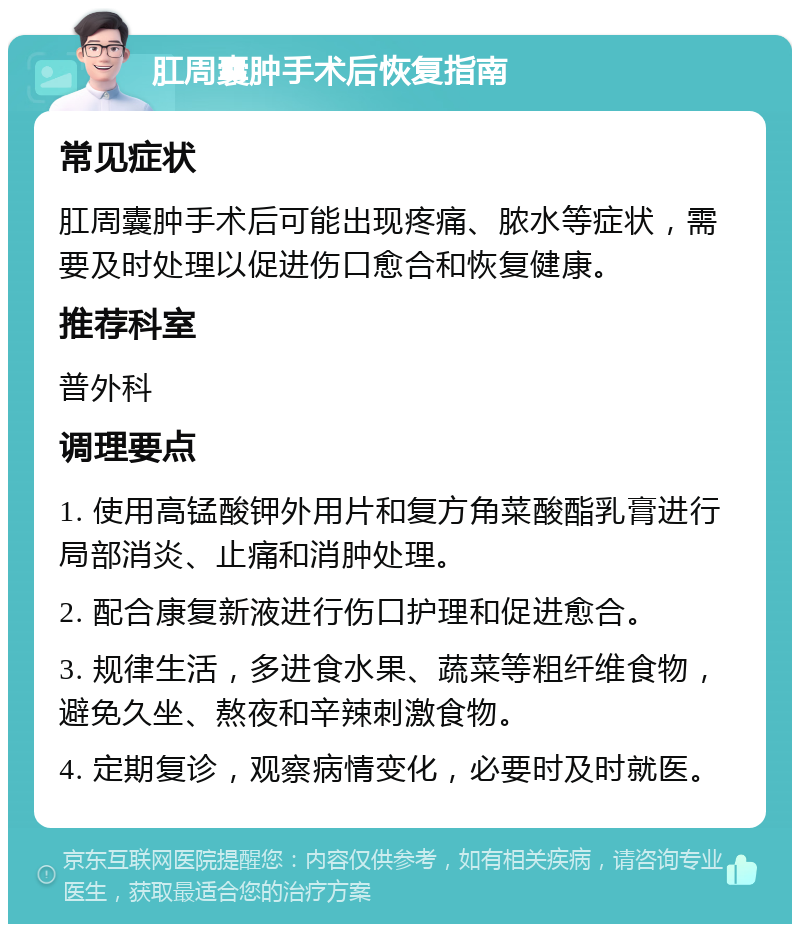 肛周囊肿手术后恢复指南 常见症状 肛周囊肿手术后可能出现疼痛、脓水等症状，需要及时处理以促进伤口愈合和恢复健康。 推荐科室 普外科 调理要点 1. 使用高锰酸钾外用片和复方角菜酸酯乳膏进行局部消炎、止痛和消肿处理。 2. 配合康复新液进行伤口护理和促进愈合。 3. 规律生活，多进食水果、蔬菜等粗纤维食物，避免久坐、熬夜和辛辣刺激食物。 4. 定期复诊，观察病情变化，必要时及时就医。