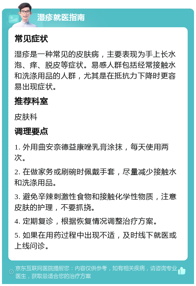 湿疹就医指南 常见症状 湿疹是一种常见的皮肤病，主要表现为手上长水泡、痒、脱皮等症状。易感人群包括经常接触水和洗涤用品的人群，尤其是在抵抗力下降时更容易出现症状。 推荐科室 皮肤科 调理要点 1. 外用曲安奈德益康唑乳膏涂抹，每天使用两次。 2. 在做家务或刷碗时佩戴手套，尽量减少接触水和洗涤用品。 3. 避免辛辣刺激性食物和接触化学性物质，注意皮肤的护理，不要抓挠。 4. 定期复诊，根据恢复情况调整治疗方案。 5. 如果在用药过程中出现不适，及时线下就医或上线问诊。