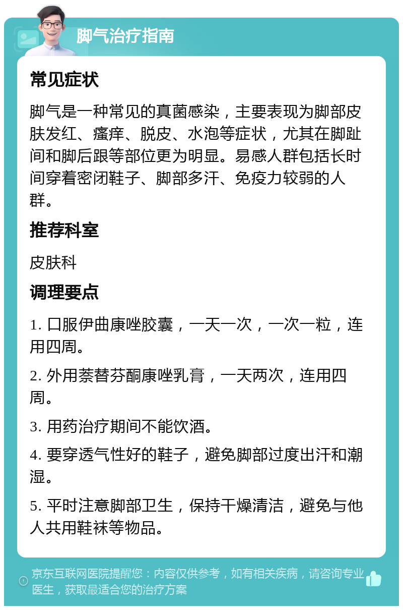 脚气治疗指南 常见症状 脚气是一种常见的真菌感染，主要表现为脚部皮肤发红、瘙痒、脱皮、水泡等症状，尤其在脚趾间和脚后跟等部位更为明显。易感人群包括长时间穿着密闭鞋子、脚部多汗、免疫力较弱的人群。 推荐科室 皮肤科 调理要点 1. 口服伊曲康唑胶囊，一天一次，一次一粒，连用四周。 2. 外用萘替芬酮康唑乳膏，一天两次，连用四周。 3. 用药治疗期间不能饮酒。 4. 要穿透气性好的鞋子，避免脚部过度出汗和潮湿。 5. 平时注意脚部卫生，保持干燥清洁，避免与他人共用鞋袜等物品。