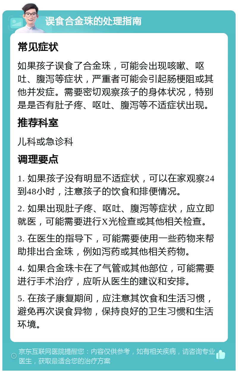 误食合金珠的处理指南 常见症状 如果孩子误食了合金珠，可能会出现咳嗽、呕吐、腹泻等症状，严重者可能会引起肠梗阻或其他并发症。需要密切观察孩子的身体状况，特别是是否有肚子疼、呕吐、腹泻等不适症状出现。 推荐科室 儿科或急诊科 调理要点 1. 如果孩子没有明显不适症状，可以在家观察24到48小时，注意孩子的饮食和排便情况。 2. 如果出现肚子疼、呕吐、腹泻等症状，应立即就医，可能需要进行X光检查或其他相关检查。 3. 在医生的指导下，可能需要使用一些药物来帮助排出合金珠，例如泻药或其他相关药物。 4. 如果合金珠卡在了气管或其他部位，可能需要进行手术治疗，应听从医生的建议和安排。 5. 在孩子康复期间，应注意其饮食和生活习惯，避免再次误食异物，保持良好的卫生习惯和生活环境。