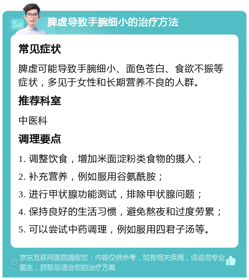 脾虚导致手腕细小的治疗方法 常见症状 脾虚可能导致手腕细小、面色苍白、食欲不振等症状，多见于女性和长期营养不良的人群。 推荐科室 中医科 调理要点 1. 调整饮食，增加米面淀粉类食物的摄入； 2. 补充营养，例如服用谷氨酰胺； 3. 进行甲状腺功能测试，排除甲状腺问题； 4. 保持良好的生活习惯，避免熬夜和过度劳累； 5. 可以尝试中药调理，例如服用四君子汤等。