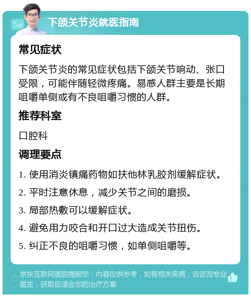 下颌关节炎就医指南 常见症状 下颌关节炎的常见症状包括下颌关节响动、张口受限，可能伴随轻微疼痛。易感人群主要是长期咀嚼单侧或有不良咀嚼习惯的人群。 推荐科室 口腔科 调理要点 1. 使用消炎镇痛药物如扶他林乳胶剂缓解症状。 2. 平时注意休息，减少关节之间的磨损。 3. 局部热敷可以缓解症状。 4. 避免用力咬合和开口过大造成关节扭伤。 5. 纠正不良的咀嚼习惯，如单侧咀嚼等。