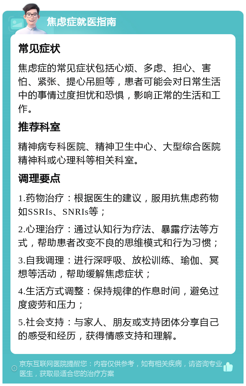 焦虑症就医指南 常见症状 焦虑症的常见症状包括心烦、多虑、担心、害怕、紧张、提心吊胆等，患者可能会对日常生活中的事情过度担忧和恐惧，影响正常的生活和工作。 推荐科室 精神病专科医院、精神卫生中心、大型综合医院精神科或心理科等相关科室。 调理要点 1.药物治疗：根据医生的建议，服用抗焦虑药物如SSRIs、SNRIs等； 2.心理治疗：通过认知行为疗法、暴露疗法等方式，帮助患者改变不良的思维模式和行为习惯； 3.自我调理：进行深呼吸、放松训练、瑜伽、冥想等活动，帮助缓解焦虑症状； 4.生活方式调整：保持规律的作息时间，避免过度疲劳和压力； 5.社会支持：与家人、朋友或支持团体分享自己的感受和经历，获得情感支持和理解。