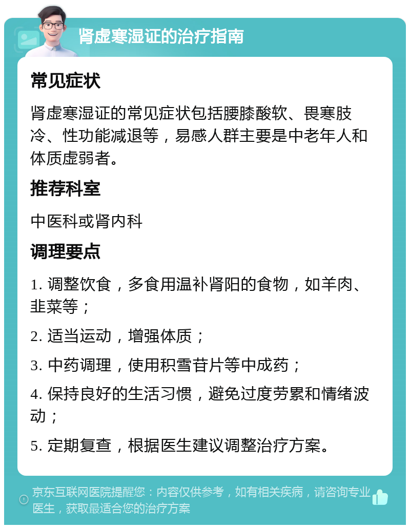 肾虚寒湿证的治疗指南 常见症状 肾虚寒湿证的常见症状包括腰膝酸软、畏寒肢冷、性功能减退等，易感人群主要是中老年人和体质虚弱者。 推荐科室 中医科或肾内科 调理要点 1. 调整饮食，多食用温补肾阳的食物，如羊肉、韭菜等； 2. 适当运动，增强体质； 3. 中药调理，使用积雪苷片等中成药； 4. 保持良好的生活习惯，避免过度劳累和情绪波动； 5. 定期复查，根据医生建议调整治疗方案。