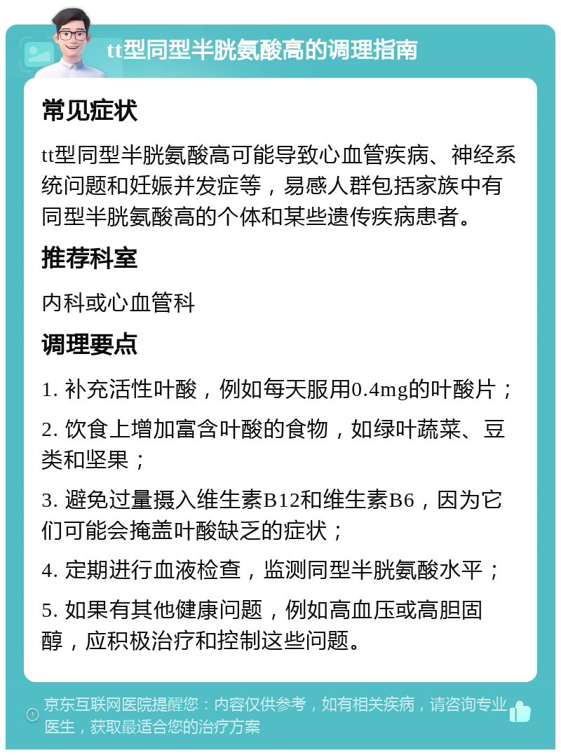 tt型同型半胱氨酸高的调理指南 常见症状 tt型同型半胱氨酸高可能导致心血管疾病、神经系统问题和妊娠并发症等，易感人群包括家族中有同型半胱氨酸高的个体和某些遗传疾病患者。 推荐科室 内科或心血管科 调理要点 1. 补充活性叶酸，例如每天服用0.4mg的叶酸片； 2. 饮食上增加富含叶酸的食物，如绿叶蔬菜、豆类和坚果； 3. 避免过量摄入维生素B12和维生素B6，因为它们可能会掩盖叶酸缺乏的症状； 4. 定期进行血液检查，监测同型半胱氨酸水平； 5. 如果有其他健康问题，例如高血压或高胆固醇，应积极治疗和控制这些问题。