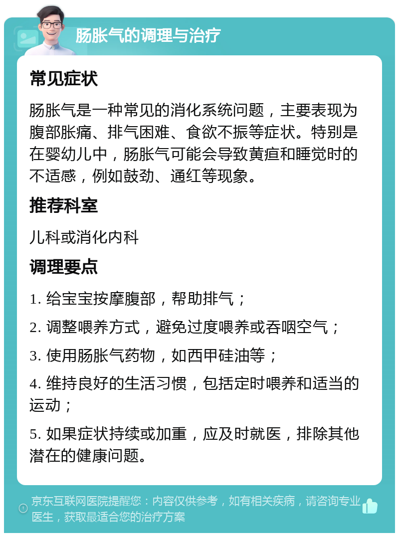 肠胀气的调理与治疗 常见症状 肠胀气是一种常见的消化系统问题，主要表现为腹部胀痛、排气困难、食欲不振等症状。特别是在婴幼儿中，肠胀气可能会导致黄疸和睡觉时的不适感，例如鼓劲、通红等现象。 推荐科室 儿科或消化内科 调理要点 1. 给宝宝按摩腹部，帮助排气； 2. 调整喂养方式，避免过度喂养或吞咽空气； 3. 使用肠胀气药物，如西甲硅油等； 4. 维持良好的生活习惯，包括定时喂养和适当的运动； 5. 如果症状持续或加重，应及时就医，排除其他潜在的健康问题。