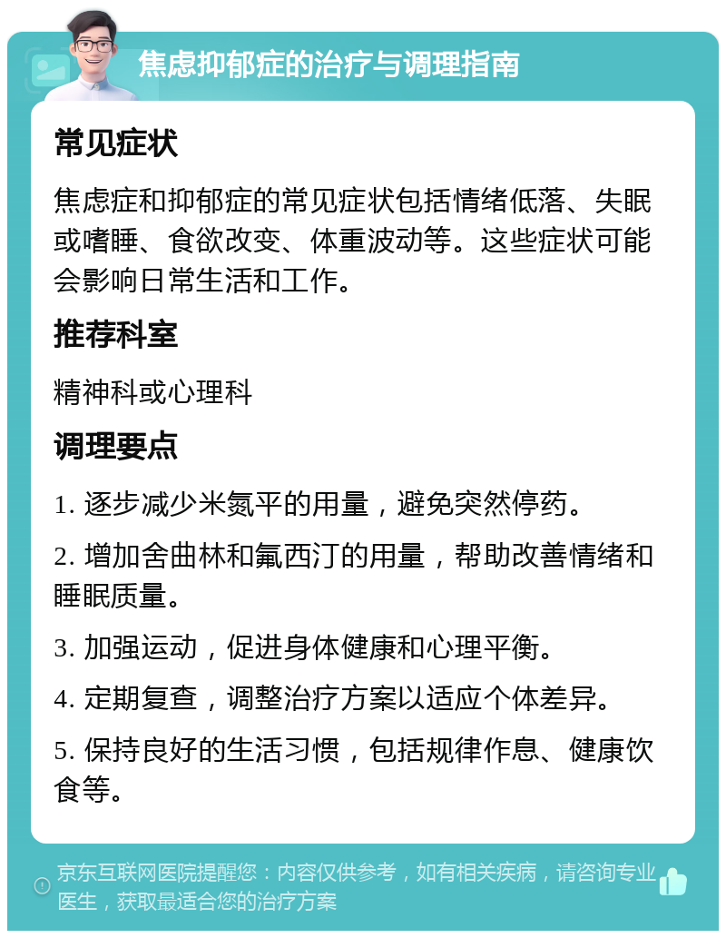 焦虑抑郁症的治疗与调理指南 常见症状 焦虑症和抑郁症的常见症状包括情绪低落、失眠或嗜睡、食欲改变、体重波动等。这些症状可能会影响日常生活和工作。 推荐科室 精神科或心理科 调理要点 1. 逐步减少米氮平的用量，避免突然停药。 2. 增加舍曲林和氟西汀的用量，帮助改善情绪和睡眠质量。 3. 加强运动，促进身体健康和心理平衡。 4. 定期复查，调整治疗方案以适应个体差异。 5. 保持良好的生活习惯，包括规律作息、健康饮食等。