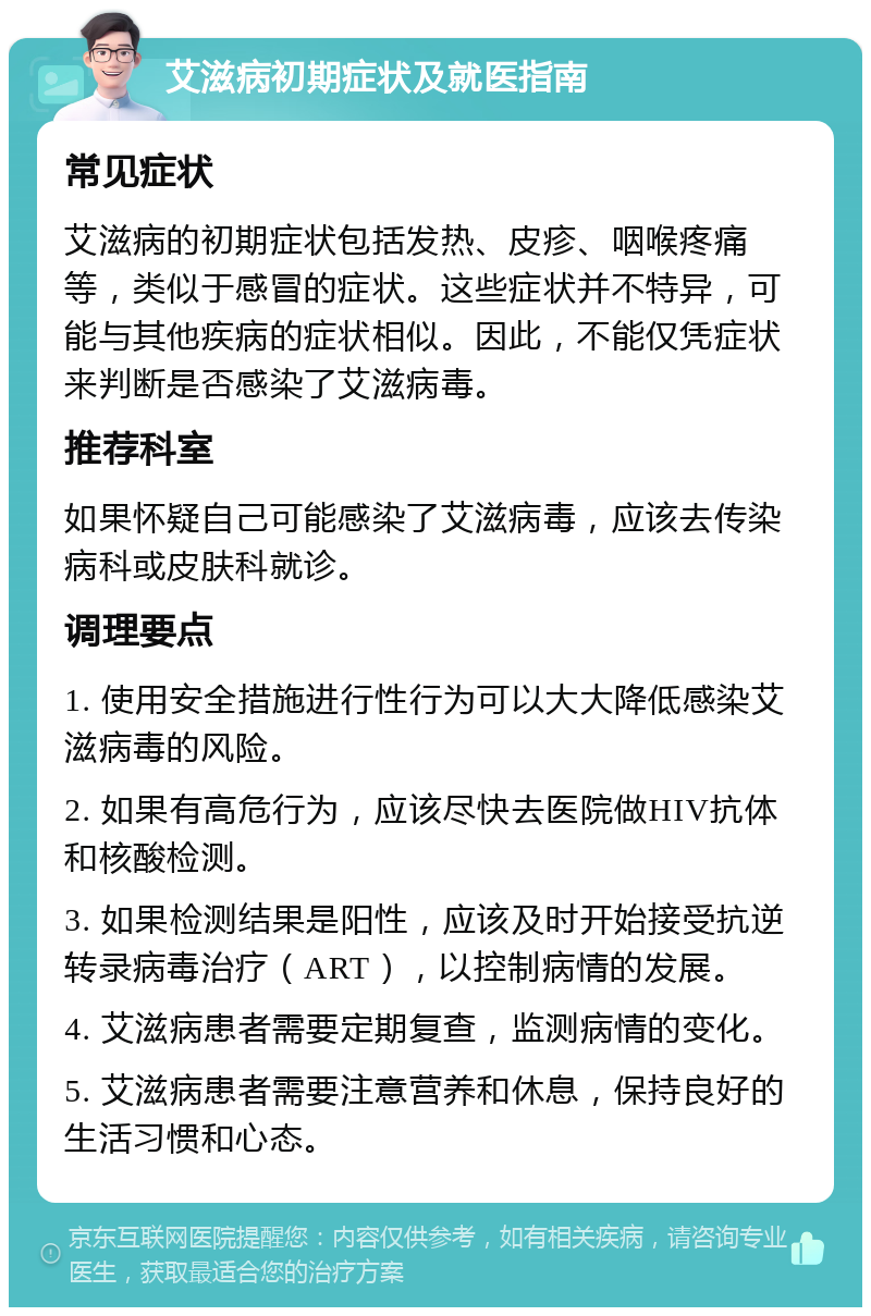 艾滋病初期症状及就医指南 常见症状 艾滋病的初期症状包括发热、皮疹、咽喉疼痛等，类似于感冒的症状。这些症状并不特异，可能与其他疾病的症状相似。因此，不能仅凭症状来判断是否感染了艾滋病毒。 推荐科室 如果怀疑自己可能感染了艾滋病毒，应该去传染病科或皮肤科就诊。 调理要点 1. 使用安全措施进行性行为可以大大降低感染艾滋病毒的风险。 2. 如果有高危行为，应该尽快去医院做HIV抗体和核酸检测。 3. 如果检测结果是阳性，应该及时开始接受抗逆转录病毒治疗（ART），以控制病情的发展。 4. 艾滋病患者需要定期复查，监测病情的变化。 5. 艾滋病患者需要注意营养和休息，保持良好的生活习惯和心态。