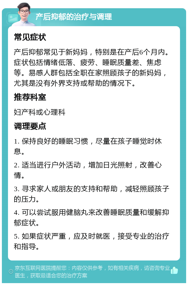 产后抑郁的治疗与调理 常见症状 产后抑郁常见于新妈妈，特别是在产后6个月内。症状包括情绪低落、疲劳、睡眠质量差、焦虑等。易感人群包括全职在家照顾孩子的新妈妈，尤其是没有外界支持或帮助的情况下。 推荐科室 妇产科或心理科 调理要点 1. 保持良好的睡眠习惯，尽量在孩子睡觉时休息。 2. 适当进行户外活动，增加日光照射，改善心情。 3. 寻求家人或朋友的支持和帮助，减轻照顾孩子的压力。 4. 可以尝试服用健脑丸来改善睡眠质量和缓解抑郁症状。 5. 如果症状严重，应及时就医，接受专业的治疗和指导。