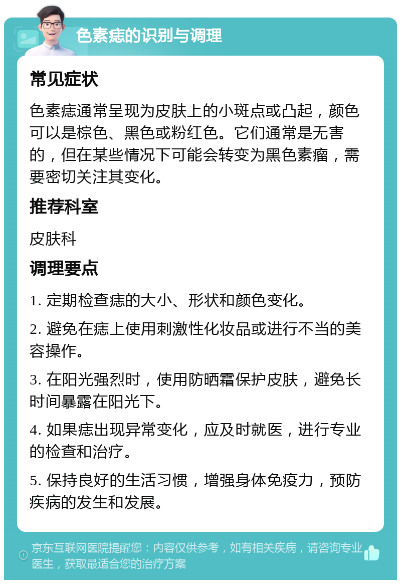 色素痣的识别与调理 常见症状 色素痣通常呈现为皮肤上的小斑点或凸起，颜色可以是棕色、黑色或粉红色。它们通常是无害的，但在某些情况下可能会转变为黑色素瘤，需要密切关注其变化。 推荐科室 皮肤科 调理要点 1. 定期检查痣的大小、形状和颜色变化。 2. 避免在痣上使用刺激性化妆品或进行不当的美容操作。 3. 在阳光强烈时，使用防晒霜保护皮肤，避免长时间暴露在阳光下。 4. 如果痣出现异常变化，应及时就医，进行专业的检查和治疗。 5. 保持良好的生活习惯，增强身体免疫力，预防疾病的发生和发展。