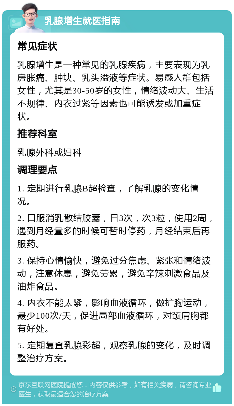 乳腺增生就医指南 常见症状 乳腺增生是一种常见的乳腺疾病，主要表现为乳房胀痛、肿块、乳头溢液等症状。易感人群包括女性，尤其是30-50岁的女性，情绪波动大、生活不规律、内衣过紧等因素也可能诱发或加重症状。 推荐科室 乳腺外科或妇科 调理要点 1. 定期进行乳腺B超检查，了解乳腺的变化情况。 2. 口服消乳散结胶囊，日3次，次3粒，使用2周，遇到月经量多的时候可暂时停药，月经结束后再服药。 3. 保持心情愉快，避免过分焦虑、紧张和情绪波动，注意休息，避免劳累，避免辛辣刺激食品及油炸食品。 4. 内衣不能太紧，影响血液循环，做扩胸运动，最少100次/天，促进局部血液循环，对颈肩胸都有好处。 5. 定期复查乳腺彩超，观察乳腺的变化，及时调整治疗方案。