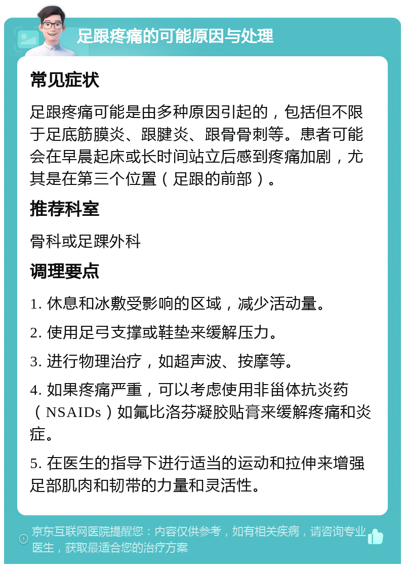 足跟疼痛的可能原因与处理 常见症状 足跟疼痛可能是由多种原因引起的，包括但不限于足底筋膜炎、跟腱炎、跟骨骨刺等。患者可能会在早晨起床或长时间站立后感到疼痛加剧，尤其是在第三个位置（足跟的前部）。 推荐科室 骨科或足踝外科 调理要点 1. 休息和冰敷受影响的区域，减少活动量。 2. 使用足弓支撑或鞋垫来缓解压力。 3. 进行物理治疗，如超声波、按摩等。 4. 如果疼痛严重，可以考虑使用非甾体抗炎药（NSAIDs）如氟比洛芬凝胶贴膏来缓解疼痛和炎症。 5. 在医生的指导下进行适当的运动和拉伸来增强足部肌肉和韧带的力量和灵活性。