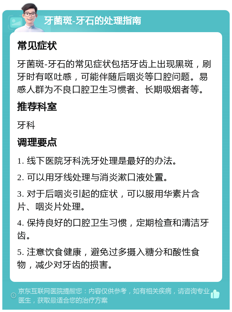 牙菌斑-牙石的处理指南 常见症状 牙菌斑-牙石的常见症状包括牙齿上出现黑斑，刷牙时有呕吐感，可能伴随后咽炎等口腔问题。易感人群为不良口腔卫生习惯者、长期吸烟者等。 推荐科室 牙科 调理要点 1. 线下医院牙科洗牙处理是最好的办法。 2. 可以用牙线处理与消炎漱口液处置。 3. 对于后咽炎引起的症状，可以服用华素片含片、咽炎片处理。 4. 保持良好的口腔卫生习惯，定期检查和清洁牙齿。 5. 注意饮食健康，避免过多摄入糖分和酸性食物，减少对牙齿的损害。