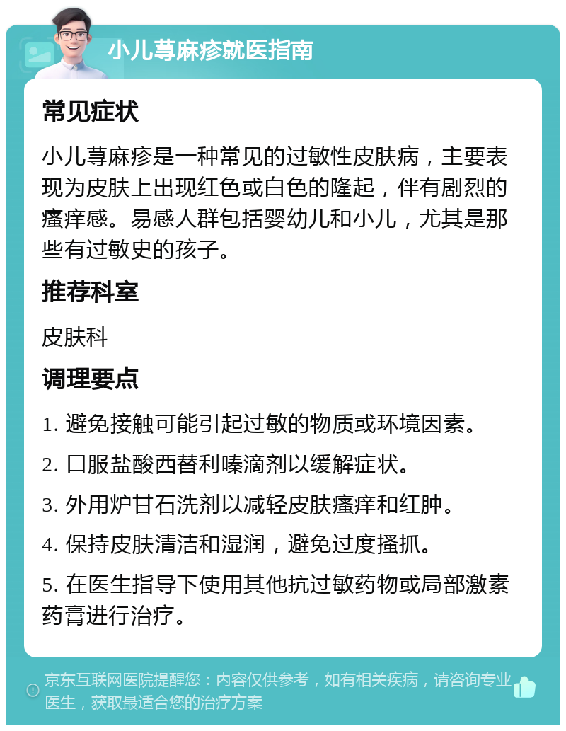 小儿荨麻疹就医指南 常见症状 小儿荨麻疹是一种常见的过敏性皮肤病，主要表现为皮肤上出现红色或白色的隆起，伴有剧烈的瘙痒感。易感人群包括婴幼儿和小儿，尤其是那些有过敏史的孩子。 推荐科室 皮肤科 调理要点 1. 避免接触可能引起过敏的物质或环境因素。 2. 口服盐酸西替利嗪滴剂以缓解症状。 3. 外用炉甘石洗剂以减轻皮肤瘙痒和红肿。 4. 保持皮肤清洁和湿润，避免过度搔抓。 5. 在医生指导下使用其他抗过敏药物或局部激素药膏进行治疗。