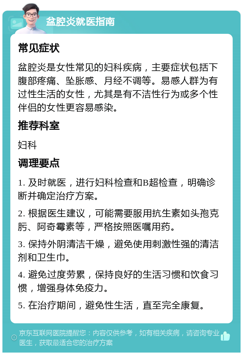 盆腔炎就医指南 常见症状 盆腔炎是女性常见的妇科疾病，主要症状包括下腹部疼痛、坠胀感、月经不调等。易感人群为有过性生活的女性，尤其是有不洁性行为或多个性伴侣的女性更容易感染。 推荐科室 妇科 调理要点 1. 及时就医，进行妇科检查和B超检查，明确诊断并确定治疗方案。 2. 根据医生建议，可能需要服用抗生素如头孢克肟、阿奇霉素等，严格按照医嘱用药。 3. 保持外阴清洁干燥，避免使用刺激性强的清洁剂和卫生巾。 4. 避免过度劳累，保持良好的生活习惯和饮食习惯，增强身体免疫力。 5. 在治疗期间，避免性生活，直至完全康复。