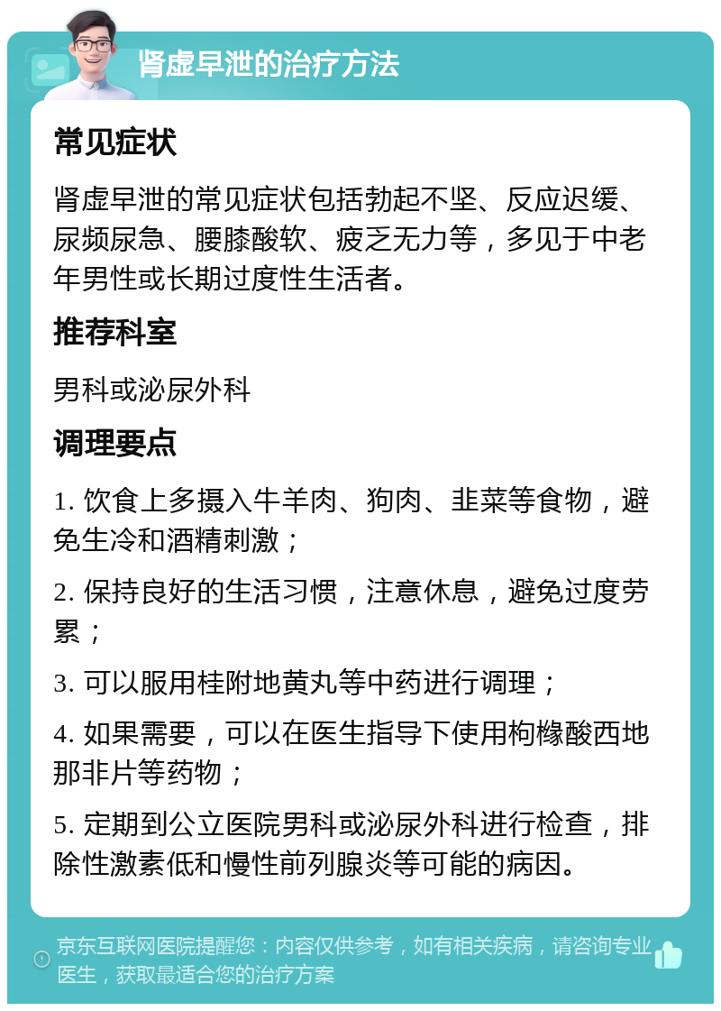 肾虚早泄的治疗方法 常见症状 肾虚早泄的常见症状包括勃起不坚、反应迟缓、尿频尿急、腰膝酸软、疲乏无力等，多见于中老年男性或长期过度性生活者。 推荐科室 男科或泌尿外科 调理要点 1. 饮食上多摄入牛羊肉、狗肉、韭菜等食物，避免生冷和酒精刺激； 2. 保持良好的生活习惯，注意休息，避免过度劳累； 3. 可以服用桂附地黄丸等中药进行调理； 4. 如果需要，可以在医生指导下使用枸橼酸西地那非片等药物； 5. 定期到公立医院男科或泌尿外科进行检查，排除性激素低和慢性前列腺炎等可能的病因。