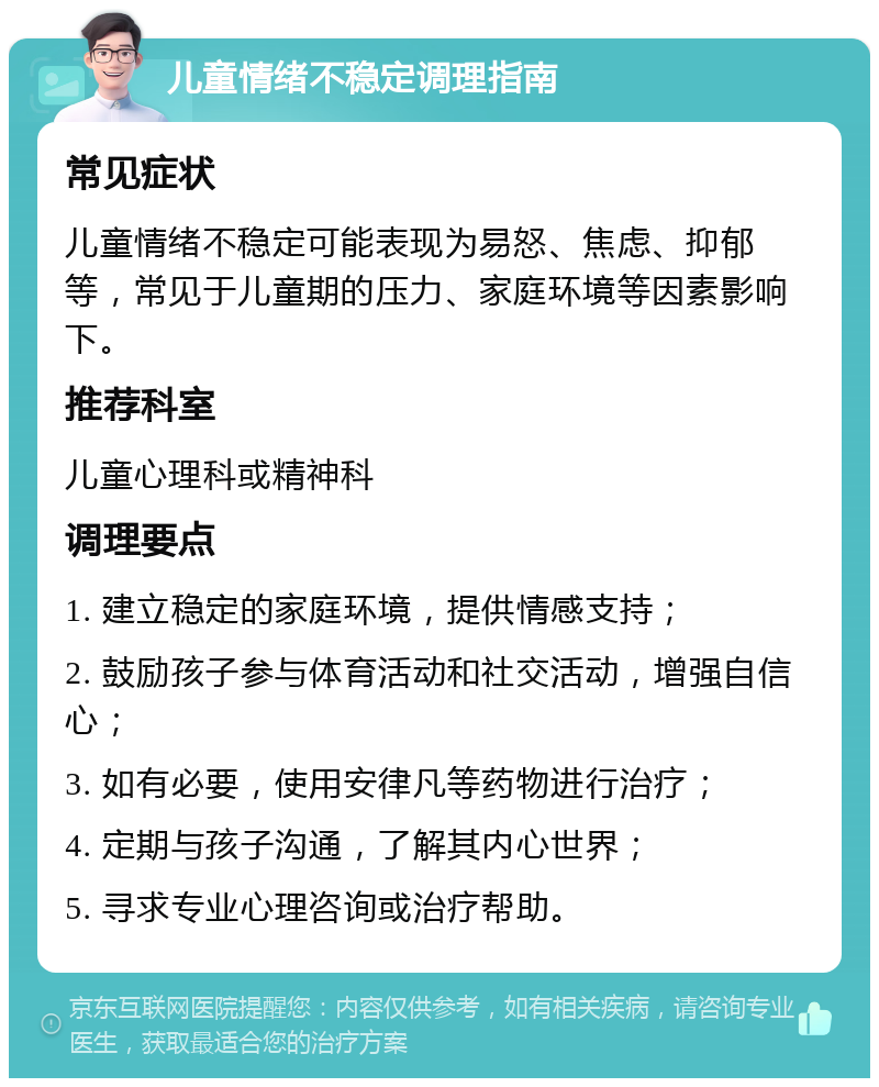 儿童情绪不稳定调理指南 常见症状 儿童情绪不稳定可能表现为易怒、焦虑、抑郁等，常见于儿童期的压力、家庭环境等因素影响下。 推荐科室 儿童心理科或精神科 调理要点 1. 建立稳定的家庭环境，提供情感支持； 2. 鼓励孩子参与体育活动和社交活动，增强自信心； 3. 如有必要，使用安律凡等药物进行治疗； 4. 定期与孩子沟通，了解其内心世界； 5. 寻求专业心理咨询或治疗帮助。