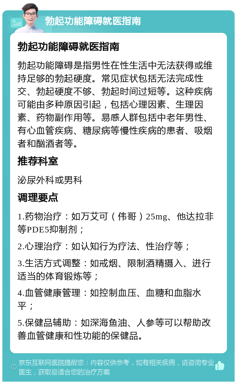 勃起功能障碍就医指南 勃起功能障碍就医指南 勃起功能障碍是指男性在性生活中无法获得或维持足够的勃起硬度。常见症状包括无法完成性交、勃起硬度不够、勃起时间过短等。这种疾病可能由多种原因引起，包括心理因素、生理因素、药物副作用等。易感人群包括中老年男性、有心血管疾病、糖尿病等慢性疾病的患者、吸烟者和酗酒者等。 推荐科室 泌尿外科或男科 调理要点 1.药物治疗：如万艾可（伟哥）25mg、他达拉非等PDE5抑制剂； 2.心理治疗：如认知行为疗法、性治疗等； 3.生活方式调整：如戒烟、限制酒精摄入、进行适当的体育锻炼等； 4.血管健康管理：如控制血压、血糖和血脂水平； 5.保健品辅助：如深海鱼油、人参等可以帮助改善血管健康和性功能的保健品。