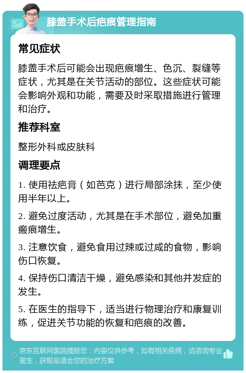 膝盖手术后疤痕管理指南 常见症状 膝盖手术后可能会出现疤痕增生、色沉、裂缝等症状，尤其是在关节活动的部位。这些症状可能会影响外观和功能，需要及时采取措施进行管理和治疗。 推荐科室 整形外科或皮肤科 调理要点 1. 使用祛疤膏（如芭克）进行局部涂抹，至少使用半年以上。 2. 避免过度活动，尤其是在手术部位，避免加重瘢痕增生。 3. 注意饮食，避免食用过辣或过咸的食物，影响伤口恢复。 4. 保持伤口清洁干燥，避免感染和其他并发症的发生。 5. 在医生的指导下，适当进行物理治疗和康复训练，促进关节功能的恢复和疤痕的改善。