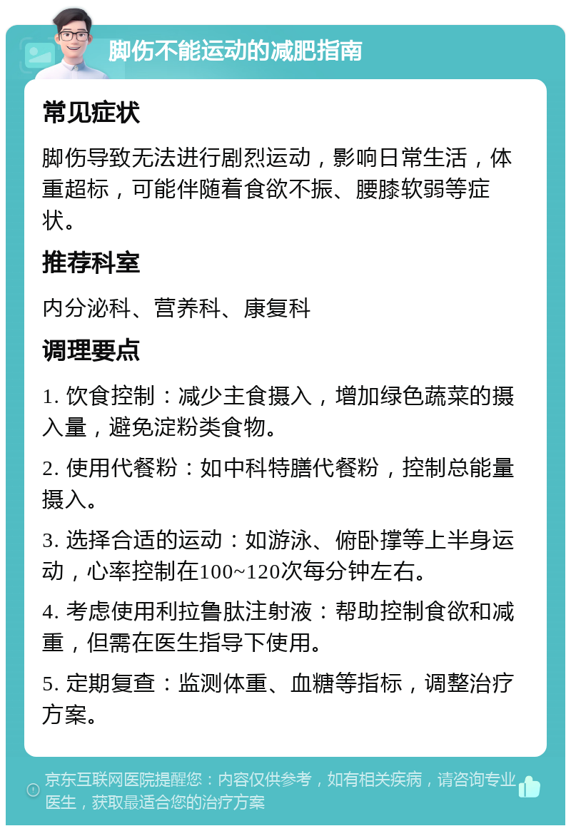 脚伤不能运动的减肥指南 常见症状 脚伤导致无法进行剧烈运动，影响日常生活，体重超标，可能伴随着食欲不振、腰膝软弱等症状。 推荐科室 内分泌科、营养科、康复科 调理要点 1. 饮食控制：减少主食摄入，增加绿色蔬菜的摄入量，避免淀粉类食物。 2. 使用代餐粉：如中科特膳代餐粉，控制总能量摄入。 3. 选择合适的运动：如游泳、俯卧撑等上半身运动，心率控制在100~120次每分钟左右。 4. 考虑使用利拉鲁肽注射液：帮助控制食欲和减重，但需在医生指导下使用。 5. 定期复查：监测体重、血糖等指标，调整治疗方案。