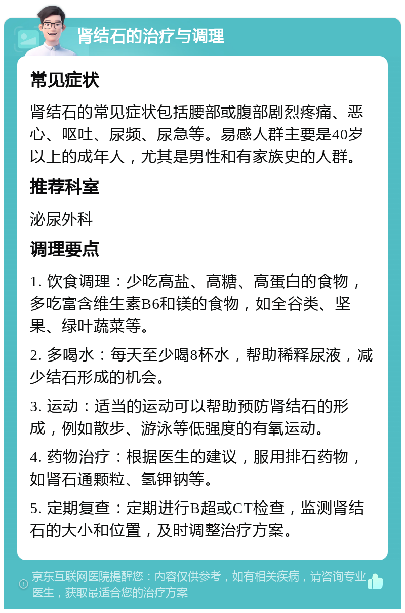 肾结石的治疗与调理 常见症状 肾结石的常见症状包括腰部或腹部剧烈疼痛、恶心、呕吐、尿频、尿急等。易感人群主要是40岁以上的成年人，尤其是男性和有家族史的人群。 推荐科室 泌尿外科 调理要点 1. 饮食调理：少吃高盐、高糖、高蛋白的食物，多吃富含维生素B6和镁的食物，如全谷类、坚果、绿叶蔬菜等。 2. 多喝水：每天至少喝8杯水，帮助稀释尿液，减少结石形成的机会。 3. 运动：适当的运动可以帮助预防肾结石的形成，例如散步、游泳等低强度的有氧运动。 4. 药物治疗：根据医生的建议，服用排石药物，如肾石通颗粒、氢钾钠等。 5. 定期复查：定期进行B超或CT检查，监测肾结石的大小和位置，及时调整治疗方案。