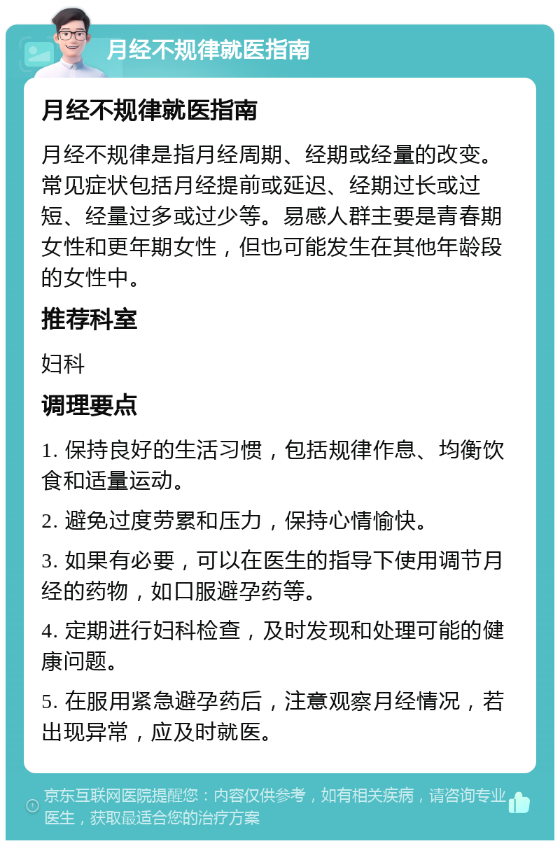 月经不规律就医指南 月经不规律就医指南 月经不规律是指月经周期、经期或经量的改变。常见症状包括月经提前或延迟、经期过长或过短、经量过多或过少等。易感人群主要是青春期女性和更年期女性，但也可能发生在其他年龄段的女性中。 推荐科室 妇科 调理要点 1. 保持良好的生活习惯，包括规律作息、均衡饮食和适量运动。 2. 避免过度劳累和压力，保持心情愉快。 3. 如果有必要，可以在医生的指导下使用调节月经的药物，如口服避孕药等。 4. 定期进行妇科检查，及时发现和处理可能的健康问题。 5. 在服用紧急避孕药后，注意观察月经情况，若出现异常，应及时就医。