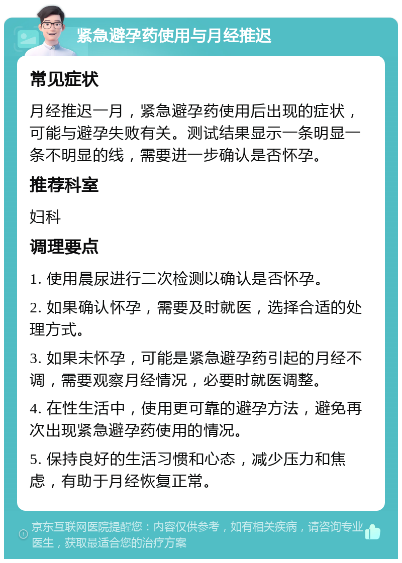 紧急避孕药使用与月经推迟 常见症状 月经推迟一月，紧急避孕药使用后出现的症状，可能与避孕失败有关。测试结果显示一条明显一条不明显的线，需要进一步确认是否怀孕。 推荐科室 妇科 调理要点 1. 使用晨尿进行二次检测以确认是否怀孕。 2. 如果确认怀孕，需要及时就医，选择合适的处理方式。 3. 如果未怀孕，可能是紧急避孕药引起的月经不调，需要观察月经情况，必要时就医调整。 4. 在性生活中，使用更可靠的避孕方法，避免再次出现紧急避孕药使用的情况。 5. 保持良好的生活习惯和心态，减少压力和焦虑，有助于月经恢复正常。