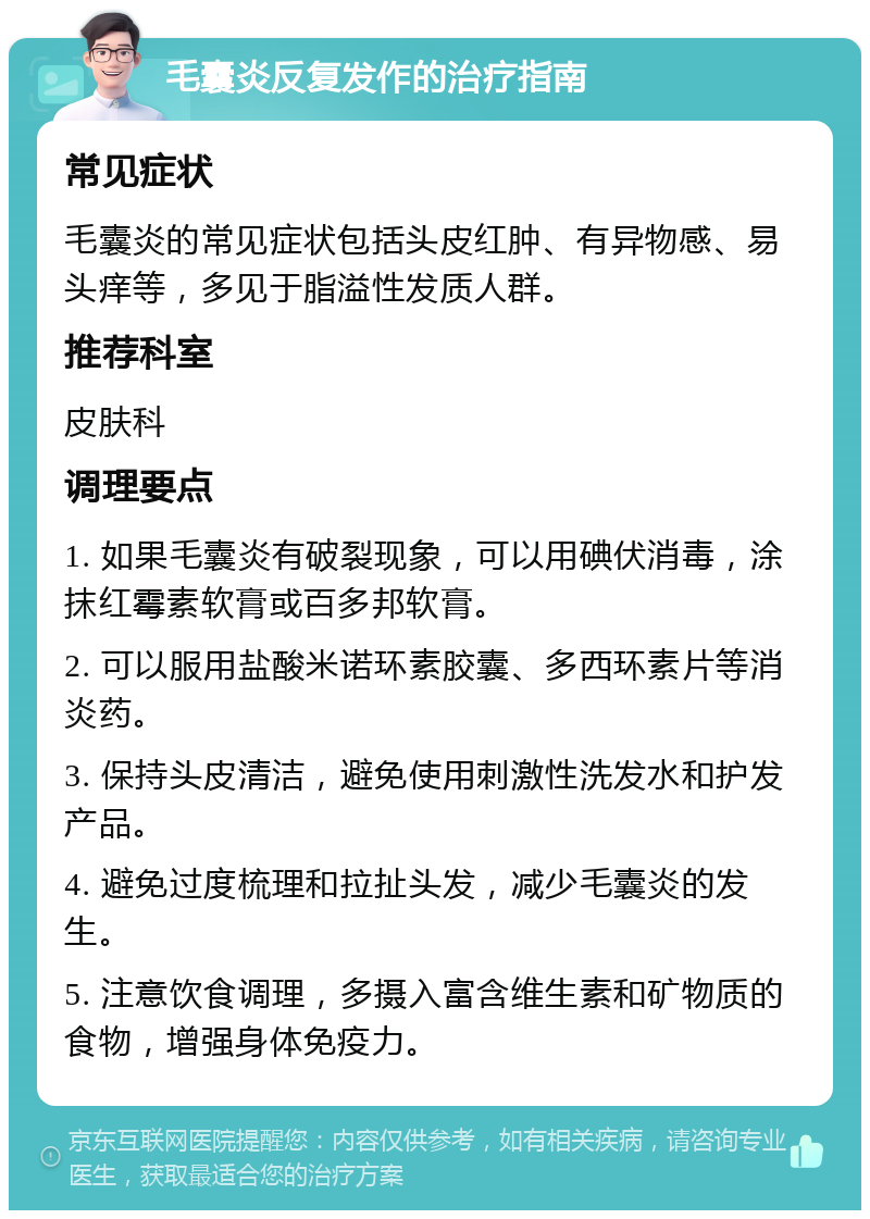 毛囊炎反复发作的治疗指南 常见症状 毛囊炎的常见症状包括头皮红肿、有异物感、易头痒等，多见于脂溢性发质人群。 推荐科室 皮肤科 调理要点 1. 如果毛囊炎有破裂现象，可以用碘伏消毒，涂抹红霉素软膏或百多邦软膏。 2. 可以服用盐酸米诺环素胶囊、多西环素片等消炎药。 3. 保持头皮清洁，避免使用刺激性洗发水和护发产品。 4. 避免过度梳理和拉扯头发，减少毛囊炎的发生。 5. 注意饮食调理，多摄入富含维生素和矿物质的食物，增强身体免疫力。