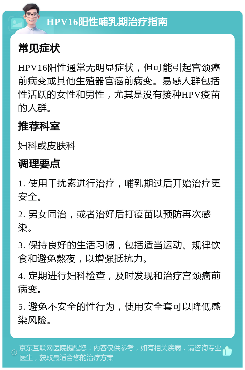 HPV16阳性哺乳期治疗指南 常见症状 HPV16阳性通常无明显症状，但可能引起宫颈癌前病变或其他生殖器官癌前病变。易感人群包括性活跃的女性和男性，尤其是没有接种HPV疫苗的人群。 推荐科室 妇科或皮肤科 调理要点 1. 使用干扰素进行治疗，哺乳期过后开始治疗更安全。 2. 男女同治，或者治好后打疫苗以预防再次感染。 3. 保持良好的生活习惯，包括适当运动、规律饮食和避免熬夜，以增强抵抗力。 4. 定期进行妇科检查，及时发现和治疗宫颈癌前病变。 5. 避免不安全的性行为，使用安全套可以降低感染风险。