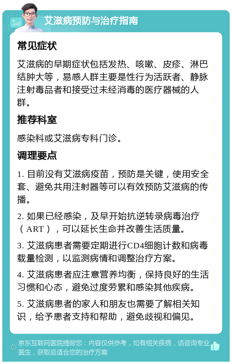 艾滋病预防与治疗指南 常见症状 艾滋病的早期症状包括发热、咳嗽、皮疹、淋巴结肿大等，易感人群主要是性行为活跃者、静脉注射毒品者和接受过未经消毒的医疗器械的人群。 推荐科室 感染科或艾滋病专科门诊。 调理要点 1. 目前没有艾滋病疫苗，预防是关键，使用安全套、避免共用注射器等可以有效预防艾滋病的传播。 2. 如果已经感染，及早开始抗逆转录病毒治疗（ART），可以延长生命并改善生活质量。 3. 艾滋病患者需要定期进行CD4细胞计数和病毒载量检测，以监测病情和调整治疗方案。 4. 艾滋病患者应注意营养均衡，保持良好的生活习惯和心态，避免过度劳累和感染其他疾病。 5. 艾滋病患者的家人和朋友也需要了解相关知识，给予患者支持和帮助，避免歧视和偏见。